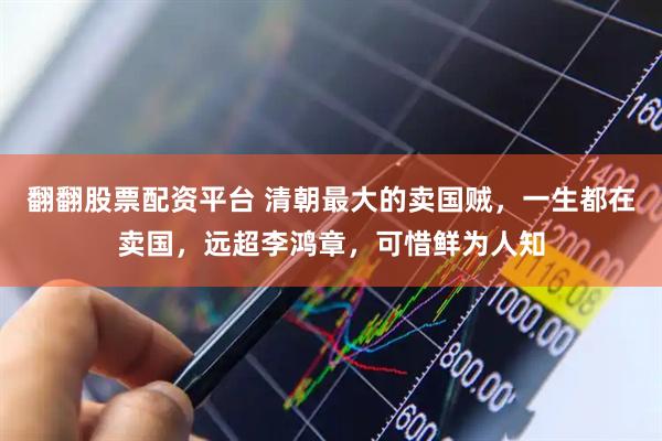 翻翻股票配资平台 清朝最大的卖国贼，一生都在卖国，远超李鸿章，可惜鲜为人知