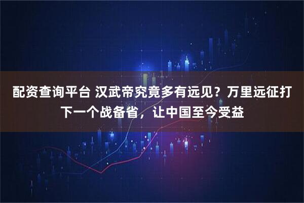 配资查询平台 汉武帝究竟多有远见？万里远征打下一个战备省，让中国至今受益