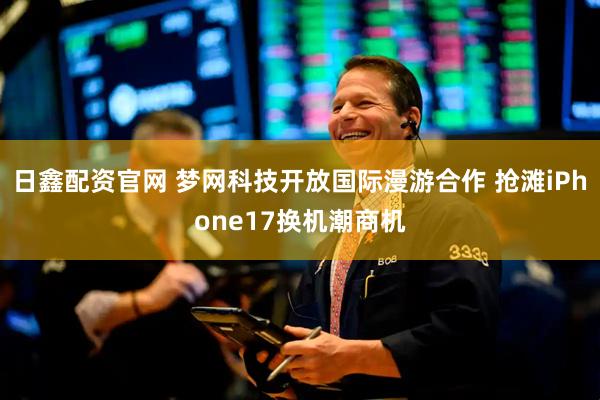 日鑫配资官网 梦网科技开放国际漫游合作 抢滩iPhone17换机潮商机