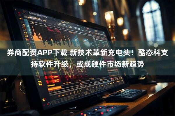 券商配资APP下载 新技术革新充电头！酷态科支持软件升级，或成硬件市场新趋势