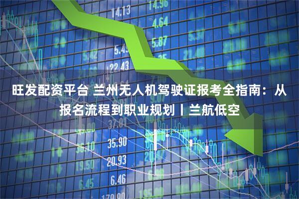 旺发配资平台 兰州无人机驾驶证报考全指南：从报名流程到职业规划丨兰航低空