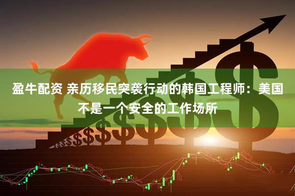 盈牛配资 亲历移民突袭行动的韩国工程师：美国不是一个安全的工作场所
