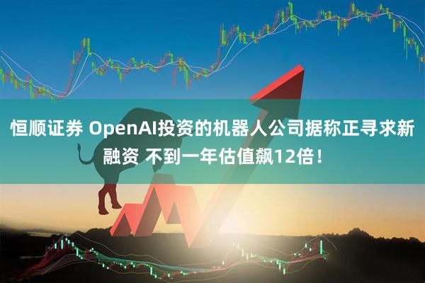 恒顺证券 OpenAI投资的机器人公司据称正寻求新融资 不到一年估值飙12倍！