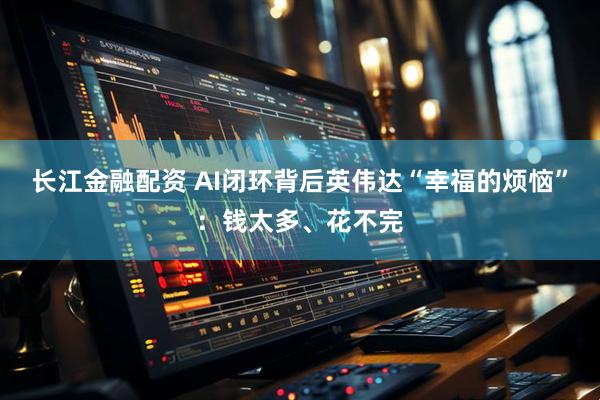 长江金融配资 AI闭环背后英伟达“幸福的烦恼”：钱太多、花不完