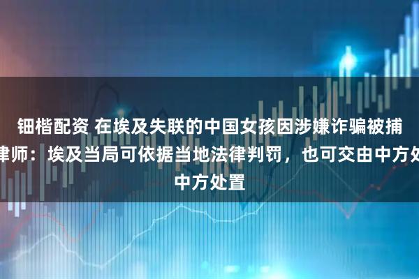 钿楷配资 在埃及失联的中国女孩因涉嫌诈骗被捕，律师：埃及当局可依据当地法律判罚，也可交由中方处置