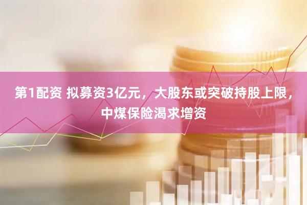 第1配资 拟募资3亿元，大股东或突破持股上限，中煤保险渴求增资