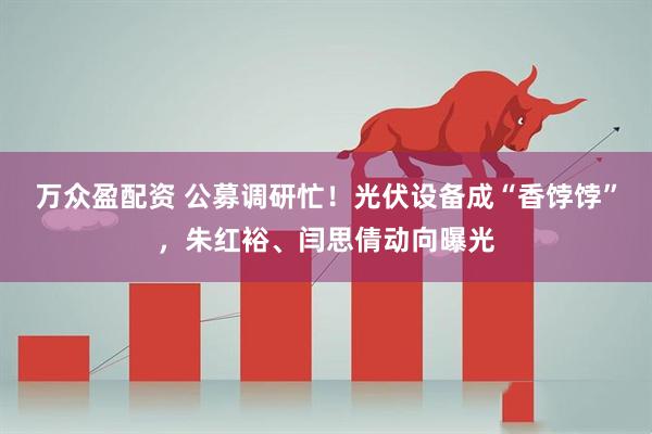 万众盈配资 公募调研忙！光伏设备成“香饽饽”，朱红裕、闫思倩动向曝光