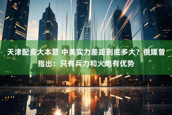 天津配资大本营 中美实力差距到底多大？俄媒曾指出：只有兵力和火炮有优势