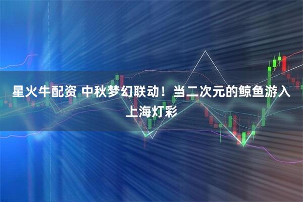 星火牛配资 中秋梦幻联动！当二次元的鲸鱼游入上海灯彩