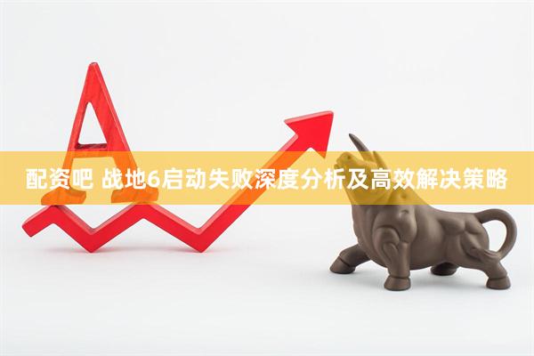 配资吧 战地6启动失败深度分析及高效解决策略