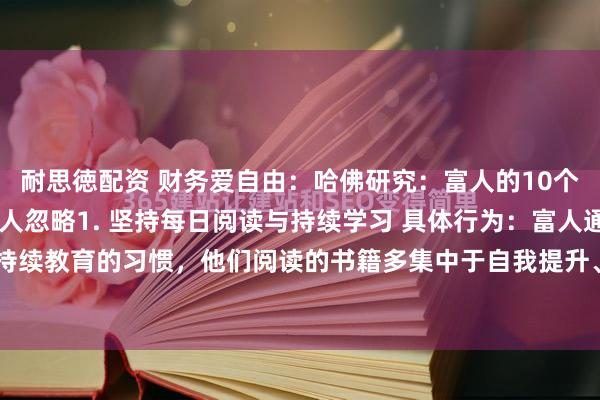 耐思徳配资 财务爱自由：哈佛研究：富人的10个共同习惯，第8个多数人忽略1. 坚持每日阅读与持续学习 具体行为：富人通常有持续教育的习惯，他们阅读的书籍多集中于自我提升、行业知识、历史传记等非虚构...