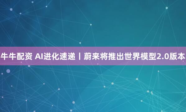 牛牛配资 AI进化速递丨蔚来将推出世界模型2.0版本