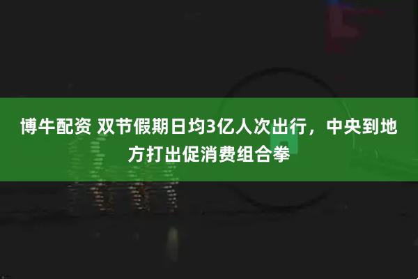 博牛配资 双节假期日均3亿人次出行，中央到地方打出促消费组合拳