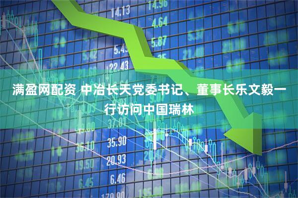 满盈网配资 中冶长天党委书记、董事长乐文毅一行访问中国瑞林