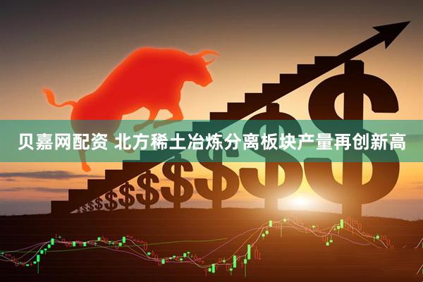 贝嘉网配资 北方稀土冶炼分离板块产量再创新高