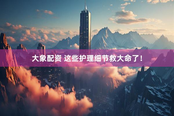 大象配资 这些护理细节救大命了！