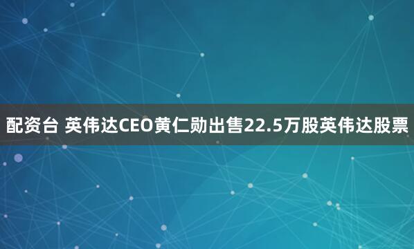 配资台 英伟达CEO黄仁勋出售22.5万股英伟达股票