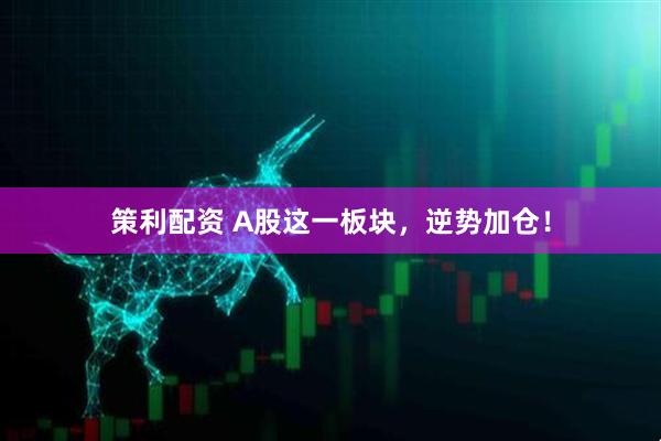 策利配资 A股这一板块，逆势加仓！