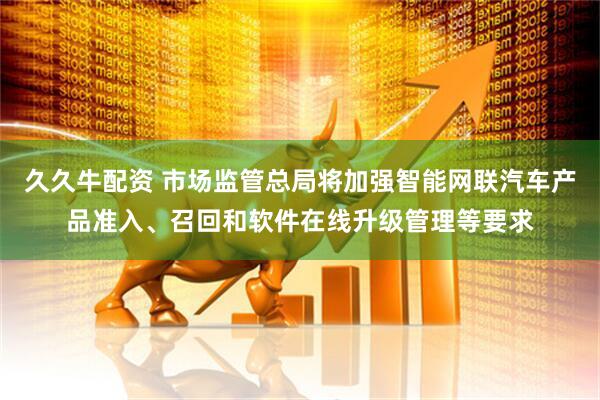 久久牛配资 市场监管总局将加强智能网联汽车产品准入、召回和软件在线升级管理等要求
